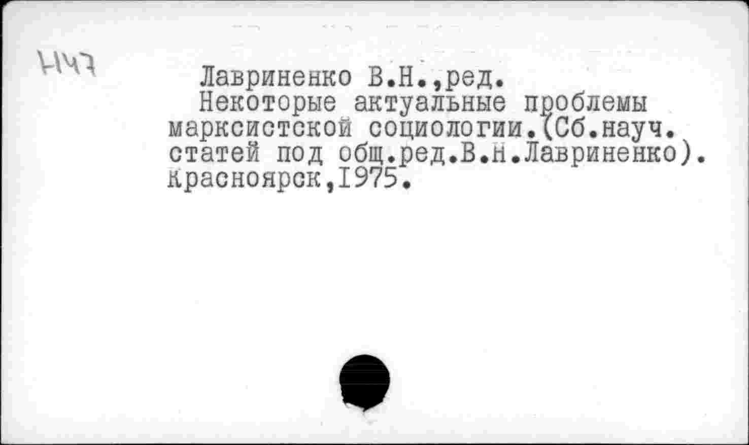 ﻿ичл
Лавриненко В.Н.,ред.
Некоторые актуальные проблемы марксистской социологии.(Сб.науч. статей под общ.ред.В.н.Лавриненко).
Красноярск,1975.